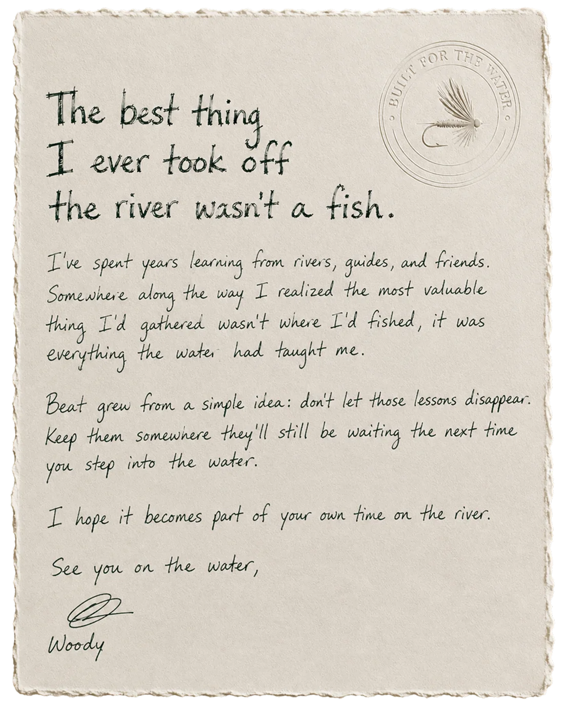 The best thing I ever took off the river wasn't a fish. I've spent years learning from rivers, guides, and friends. Somewhere along the way I realized the most valuable thing I'd gathered wasn't where I'd fished, it was everything the water had taught me. Beat grew from a simple idea: don't let those lessons disappear. Keep them somewhere they'll still be waiting the next time you step into the water. I hope it becomes part of your own time on the river. See you on the water, Woody.
