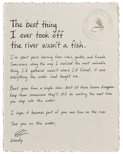 The best thing I ever took off the river wasn't a fish. I've spent years learning from rivers, guides, and friends. Somewhere along the way I realized the most valuable thing I'd gathered wasn't where I'd fished, it was everything the water had taught me. Beat grew from a simple idea: don't let those lessons disappear. Keep them somewhere they'll still be waiting the next time you step into the water. I hope it becomes part of your own time on the river. See you on the water, Woody.